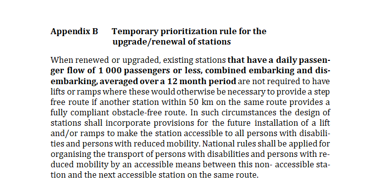 Appendix B Temporary prioritization rule for the upgrade/renewal of stations

When renewed or upgraded, existing stations that have a daily passen-ger flow of 1 000 passengers or less, combined embarking and dis-embarking, averaged over a 12 month period are not required to have lifts or ramps where these would otherwise be necessary to provide a step free route if another station within 50 km on the same route provides a fully compliant obstacle-free route. In such circumstances the design of stations shall incorporate provisions for the future installation of a lift and/or ramps to make the station accessible to all persons with disabili-ties and persons with reduced mobility. National rules shall be applied for organising the transport of persons with disabilities and persons with re-duced mobility by an accessible means between this non- accessible sta-tion and the next accessible station on the same route.