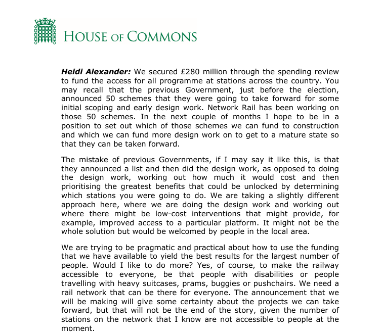 Heidi Alexander: We secured £280 million through the spending review 
to fund the access for all programme at stations across the country. You may recall that the previous Government, just before the election, announced 50 schemes that they were going to take forward for some initial scoping and early design work. Network Rail has been working on those 50 schemes. In the next couple of months I hope to be in a position to set out which of those schemes we can fund to construction and which we can fund more design work on to get to a mature state so that they can be taken forward. The mistake of previous Governments, if I may say it like this, is that they announced a list and then did the design work, as opposed to doing the design work, working out how much it would cost and then prioritising the greatest benefits that could be unlocked by determining which stations you were going to do. We are taking a slightly different approach here, where we are doing the design work and working out 
where there might be low-cost interventions that might provide, for 
example, improved access to a particular platform. It might not be the whole solution but would be welcomed by people in the local area. 

We are trying to be pragmatic and practical about how to use the funding that we have available to yield the best results for the largest number of people. Would I like to do more? Yes, of course, to make the railway accessible to everyone, be that people with disabilities or people 
travelling with heavy suitcases, prams, buggies or pushchairs. We need a rail network that can be there for everyone. The announcement that we will be making will give some certainty about the projects we can take 
forward, but that will not be the end of the story, given the number of 
stations on the network that I know are not accessible to people at the 
moment.