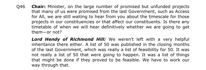 Lord Hendy of Richmond Hill: We weren’t left with a very helpful 
inheritance there either. A list of 50 was published in the closing months 
of the last Government, which was really a list of feasibility for 50. It was 
not really a list of 50 that were going to happen. It was a list of things that might be done if they proved to be feasible. We have to work our way through that.